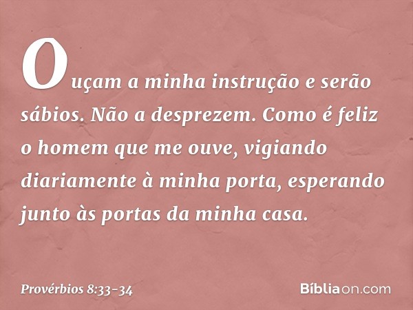 Ouçam a minha instrução
e serão sábios.
Não a desprezem. Como é feliz o homem que me ouve,
vigiando diariamente à minha porta,
esperando junto às portas da minh