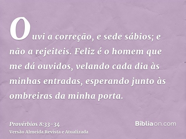 Ouvi a correção, e sede sábios; e não a rejeiteis.Feliz é o homem que me dá ouvidos, velando cada dia às minhas entradas, esperando junto às ombreiras da minha 