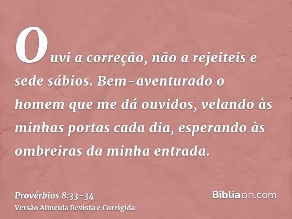 Ouvi a correção, não a rejeiteis e sede sábios.Bem-aventurado o homem que me dá ouvidos, velando às minhas portas cada dia, esperando às ombreiras da minha entr