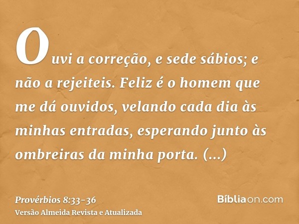 Ouvi a correção, e sede sábios; e não a rejeiteis.Feliz é o homem que me dá ouvidos, velando cada dia às minhas entradas, esperando junto às ombreiras da minha 