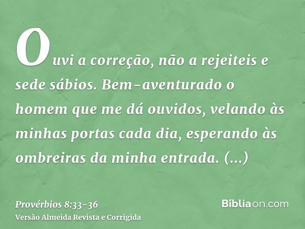 Ouvi a correção, não a rejeiteis e sede sábios.Bem-aventurado o homem que me dá ouvidos, velando às minhas portas cada dia, esperando às ombreiras da minha entr