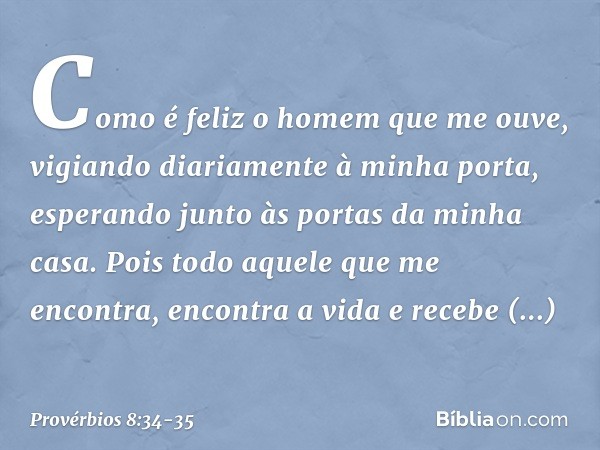 Como é feliz o homem que me ouve,
vigiando diariamente à minha porta,
esperando junto às portas da minha casa. Pois todo aquele que me encontra,
encontra a vida