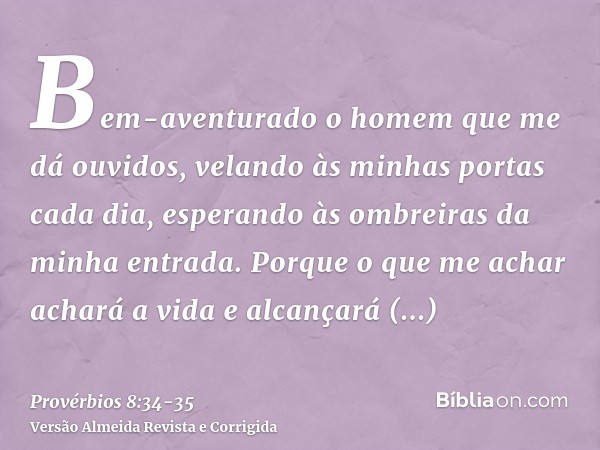 Bem-aventurado o homem que me dá ouvidos, velando às minhas portas cada dia, esperando às ombreiras da minha entrada.Porque o que me achar achará a vida e alcan