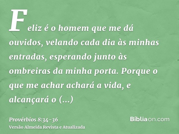 Feliz é o homem que me dá ouvidos, velando cada dia às minhas entradas, esperando junto às ombreiras da minha porta.Porque o que me achar achará a vida, e alcan