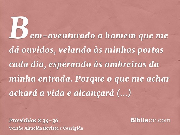 Bem-aventurado o homem que me dá ouvidos, velando às minhas portas cada dia, esperando às ombreiras da minha entrada.Porque o que me achar achará a vida e alcan