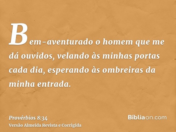 Bem-aventurado o homem que me dá ouvidos, velando às minhas portas cada dia, esperando às ombreiras da minha entrada.