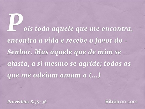 Pois todo aquele que me encontra,
encontra a vida
e recebe o favor do Senhor. Mas aquele que de mim se afasta,
a si mesmo se agride;
todos os que me odeiam ama