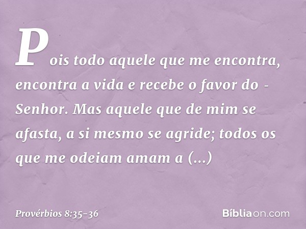 Pois todo aquele que me encontra,
encontra a vida
e recebe o favor do ­Senhor. Mas aquele que de mim se afasta,
a si mesmo se agride;
todos os que me odeiam ama