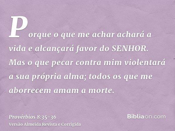 Porque o que me achar achará a vida e alcançará favor do SENHOR.Mas o que pecar contra mim violentará a sua própria alma; todos os que me aborrecem amam a morte