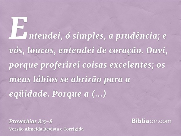 Entendei, ó simples, a prudência; e vós, loucos, entendei de coração.Ouvi, porque proferirei coisas excelentes; os meus lábios se abrirão para a eqüidade.Porque