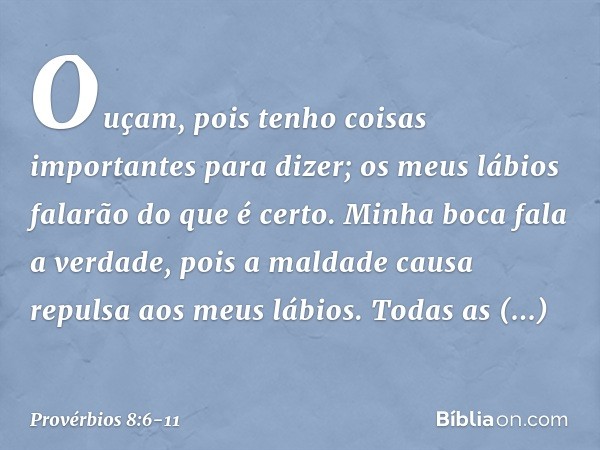 Ouçam, pois tenho coisas importantes
para dizer;
os meus lábios falarão do que é certo. Minha boca fala a verdade,
pois a maldade causa repulsa
aos meus lábios.
