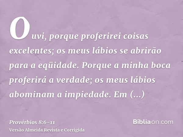 Ouvi, porque proferirei coisas excelentes; os meus lábios se abrirão para a eqüidade.Porque a minha boca proferirá a verdade; os meus lábios abominam a impiedad