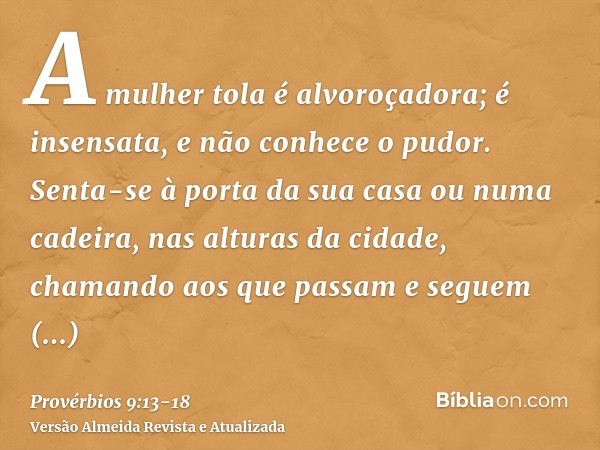 A mulher tola é alvoroçadora; é insensata, e não conhece o pudor.Senta-se à porta da sua casa ou numa cadeira, nas alturas da cidade,chamando aos que passam e s