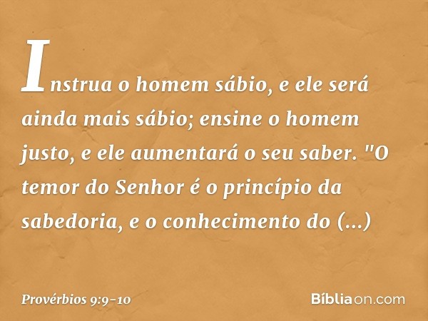 Instrua o homem sábio,
e ele será ainda mais sábio;
ensine o homem justo,
e ele aumentará o seu saber. "O temor do Senhor
é o princípio da sabedoria,
e o conhec