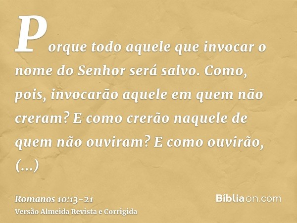 Porque todo aquele que invocar o nome do Senhor será salvo.Como, pois, invocarão aquele em quem não creram? E como crerão naquele de quem não ouviram? E como ou