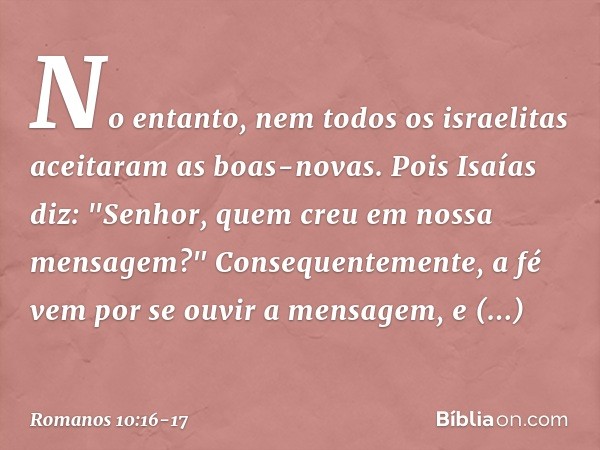 No entanto, nem todos os israelitas aceitaram as boas-novas. Pois Isaías diz: "Senhor, quem creu em nossa mensagem?" Consequentemente, a fé vem por se ouvir a m