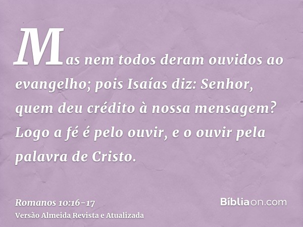 Mas nem todos deram ouvidos ao evangelho; pois Isaías diz: Senhor, quem deu crédito à nossa mensagem?Logo a fé é pelo ouvir, e o ouvir pela palavra de Cristo.