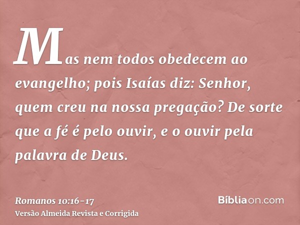 Mas nem todos obedecem ao evangelho; pois Isaías diz: Senhor, quem creu na nossa pregação?De sorte que a fé é pelo ouvir, e o ouvir pela palavra de Deus.