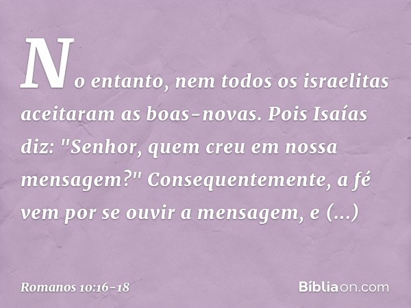 No entanto, nem todos os israelitas aceitaram as boas-novas. Pois Isaías diz: "Senhor, quem creu em nossa mensagem?" Consequentemente, a fé vem por se ouvir a m