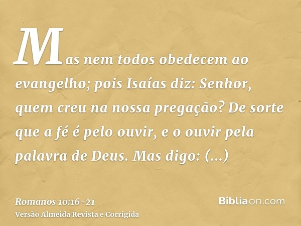 Mas nem todos obedecem ao evangelho; pois Isaías diz: Senhor, quem creu na nossa pregação?De sorte que a fé é pelo ouvir, e o ouvir pela palavra de Deus.Mas dig