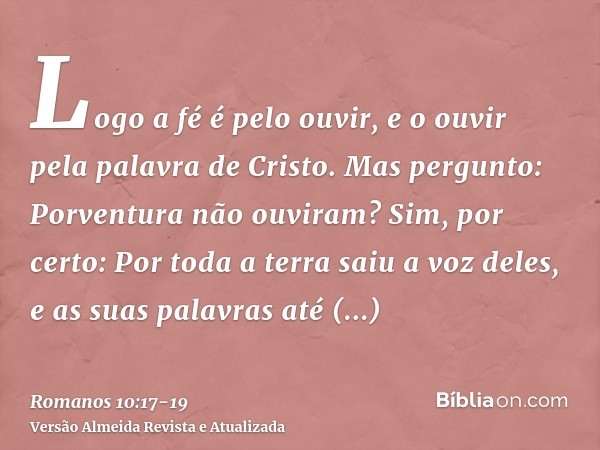 Logo a fé é pelo ouvir, e o ouvir pela palavra de Cristo.Mas pergunto: Porventura não ouviram? Sim, por certo: Por toda a terra saiu a voz deles, e as suas pala