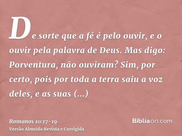 De sorte que a fé é pelo ouvir, e o ouvir pela palavra de Deus.Mas digo: Porventura, não ouviram? Sim, por certo, pois por toda a terra saiu a voz deles, e as s