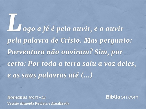 Logo a fé é pelo ouvir, e o ouvir pela palavra de Cristo.Mas pergunto: Porventura não ouviram? Sim, por certo: Por toda a terra saiu a voz deles, e as suas pala