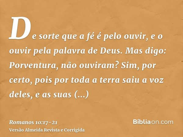 De sorte que a fé é pelo ouvir, e o ouvir pela palavra de Deus.Mas digo: Porventura, não ouviram? Sim, por certo, pois por toda a terra saiu a voz deles, e as s