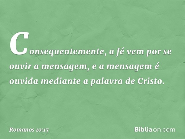 Consequentemente, a fé vem por se ouvir a mensagem, e a mensagem é ouvida mediante a palavra de Cristo. -- Romanos 10:17