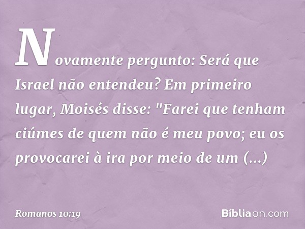 Novamente pergunto: Será que Israel não entendeu? Em primeiro lugar, Moisés disse:
"Farei que tenham ciúmes
de quem não é meu povo;
eu os provocarei à ira
por m