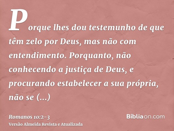 Porque lhes dou testemunho de que têm zelo por Deus, mas não com entendimento.Porquanto, não conhecendo a justiça de Deus, e procurando estabelecer a sua própri