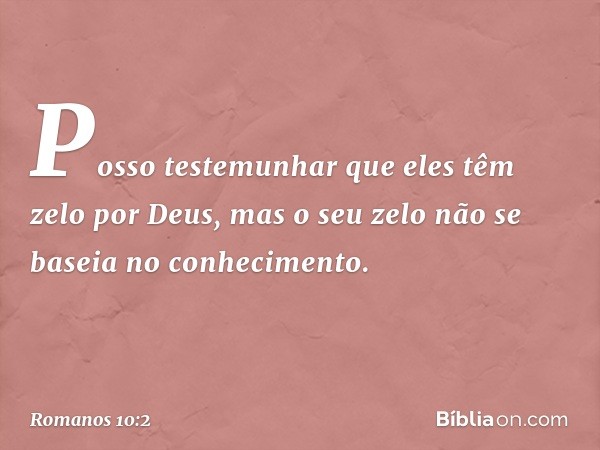 Posso testemunhar que eles têm zelo por Deus, mas o seu zelo não se baseia no conhecimento. -- Romanos 10:2