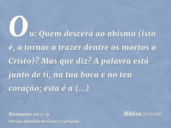 Ou: Quem descerá ao abismo (isto é, a tornar a trazer dentre os mortos a Cristo)?Mas que diz? A palavra está junto de ti, na tua boca e no teu coração; esta é a