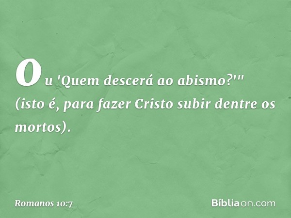 ou 'Quem descerá ao abismo?'" (isto é, para fazer Cristo subir dentre os mortos). -- Romanos 10:7