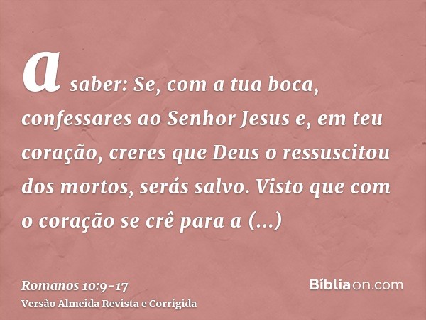 a saber: Se, com a tua boca, confessares ao Senhor Jesus e, em teu coração, creres que Deus o ressuscitou dos mortos, serás salvo.Visto que com o coração se crê