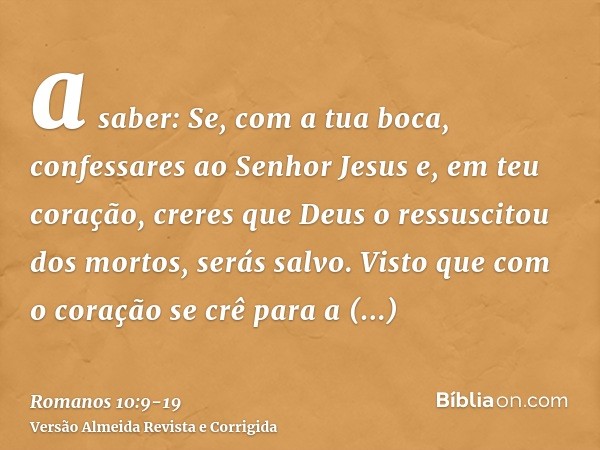 a saber: Se, com a tua boca, confessares ao Senhor Jesus e, em teu coração, creres que Deus o ressuscitou dos mortos, serás salvo.Visto que com o coração se crê