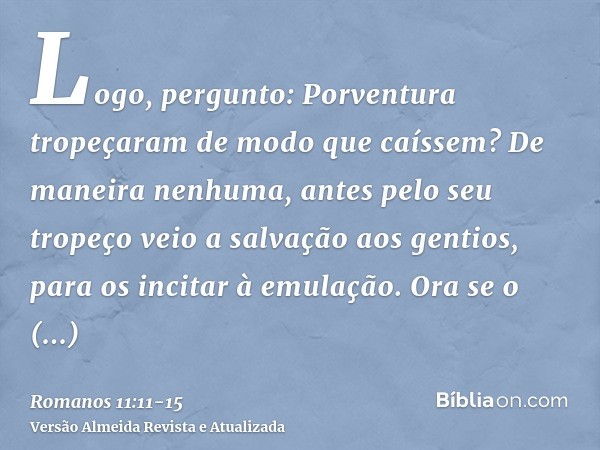 Logo, pergunto: Porventura tropeçaram de modo que caíssem? De maneira nenhuma, antes pelo seu tropeço veio a salvação aos gentios, para os incitar à emulação.Or