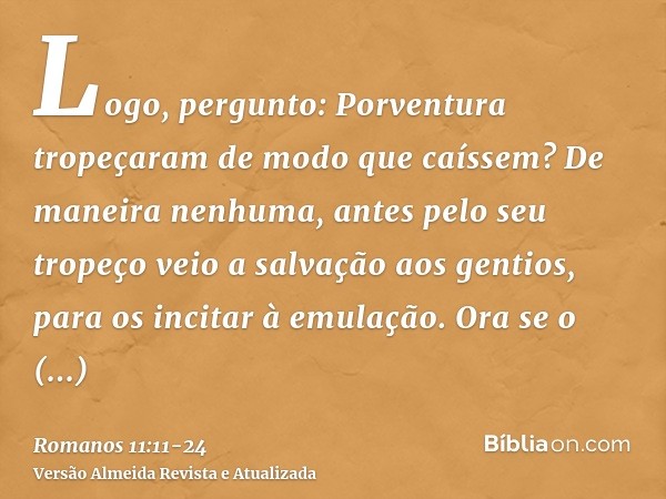 Logo, pergunto: Porventura tropeçaram de modo que caíssem? De maneira nenhuma, antes pelo seu tropeço veio a salvação aos gentios, para os incitar à emulação.Or