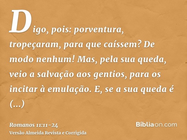 Digo, pois: porventura, tropeçaram, para que caíssem? De modo nenhum! Mas, pela sua queda, veio a salvação aos gentios, para os incitar à emulação.E, se a sua q