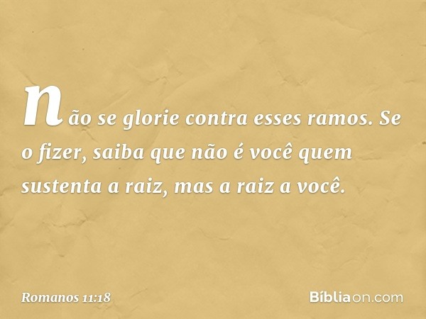 não se glorie contra esses ramos. Se o fizer, saiba que não é você quem sustenta a raiz, mas a raiz a você. -- Romanos 11:18