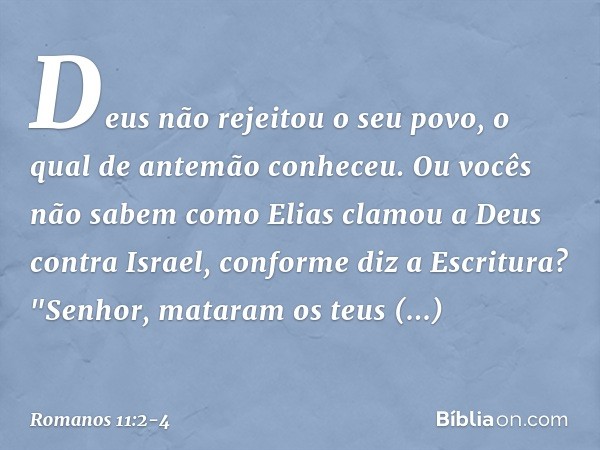 Deus não rejeitou o seu povo, o qual de antemão conheceu. Ou vocês não sabem como Elias clamou a Deus contra Israel, conforme diz a Escritura? "Senhor, mataram 