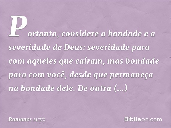 Portanto, considere a bondade e a severidade de Deus: severidade para com aqueles que caíram, mas bondade para com você, desde que permaneça na bondade dele. De