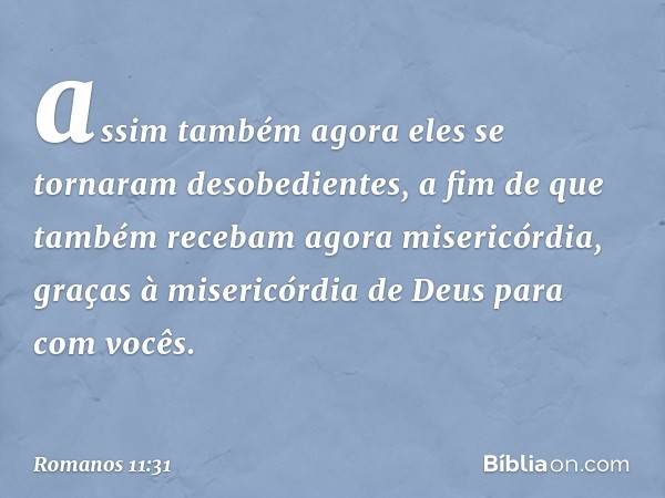 assim também agora eles se tornaram desobedientes, a fim de que também recebam agora misericórdia, graças à misericórdia de Deus para com vocês. -- Romanos 11:3