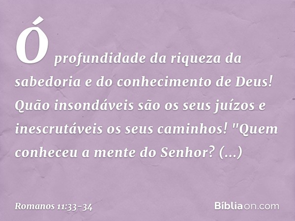 Ó profundidade da riqueza
da sabedoria
e do conhecimento de Deus!
Quão insondáveis são
os seus juízos
e inescrutáveis
os seus caminhos! "Quem conheceu a mente
d