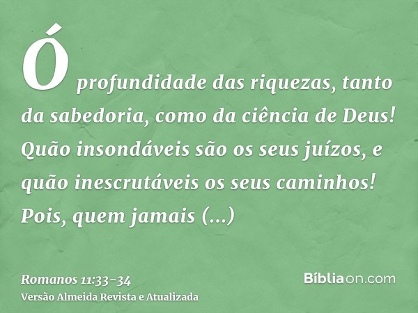 Ó profundidade das riquezas, tanto da sabedoria, como da ciência de Deus! Quão insondáveis são os seus juízos, e quão inescrutáveis os seus caminhos!Pois, quem 