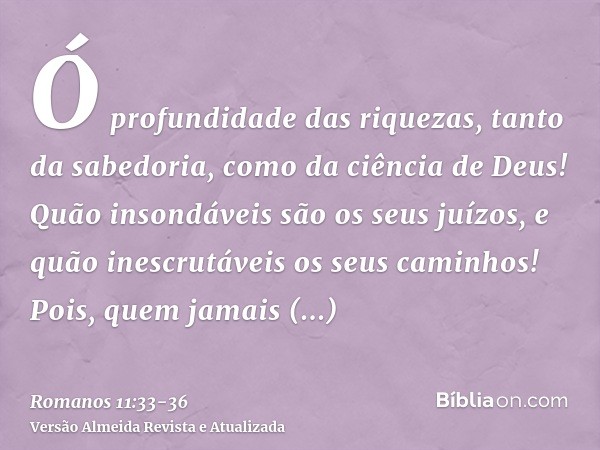 Ó profundidade das riquezas, tanto da sabedoria, como da ciência de Deus! Quão insondáveis são os seus juízos, e quão inescrutáveis os seus caminhos!Pois, quem 