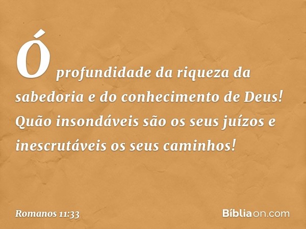 Ó profundidade da riqueza
da sabedoria
e do conhecimento de Deus!
Quão insondáveis são
os seus juízos
e inescrutáveis
os seus caminhos! -- Romanos 11:33