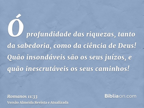 Ó profundidade das riquezas, tanto da sabedoria, como da ciência de Deus! Quão insondáveis são os seus juízos, e quão inescrutáveis os seus caminhos!