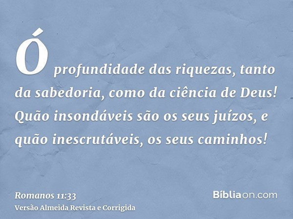 Ó profundidade das riquezas, tanto da sabedoria, como da ciência de Deus! Quão insondáveis são os seus juízos, e quão inescrutáveis, os seus caminhos!