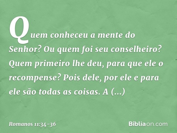 "Quem conheceu a mente
do Senhor?
Ou quem foi seu conselheiro?" "Quem primeiro lhe deu,
para que ele o recompense?" Pois dele, por ele e para ele são todas as c